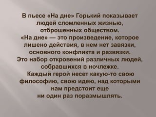 В пьесе «На дне» Горький показывает
людей сломленных жизнью,
отброшенных обществом.
«На дне» — это произведение, которое
лишено действия, в нем нет завязки,
основного конфликта и развязки.
Это набор откровений различных людей,
собравшихся в ночлежке.
Каждый герой несет какую-то свою
философию, свою идею, над которыми
нам предстоит еще
ни один раз поразмышлять.

 