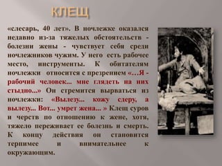 «слесарь, 40 лет». В ночлежке оказался
недавно из-за тяжелых обстоятельств болезни жены - чувствует себя среди
ночлежников чужим. У него есть рабочее
место, инструменты. К обитателям
ночлежки относится с презрением «…Я рабочий человек... мне глядеть на них
стыдно...» Он стремится вырваться из
ночлежки: «Вылезу... кожу сдеру, а
вылезу... Вот... умрет жена... » Клещ суров
и черств по отношению к жене, хотя,
тяжело переживает ее болезнь и смерть.
К концу действия он становится
терпимее
и
внимательнее
к
окружающим.

 