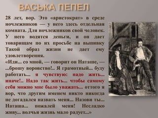 28 лет, вор. Это «аристократ» в среде
ночлежников — у него здесь отдельная
комната. Для ночлежников свой человек.
У него водятся деньги, и он дает
товарищам по их просьбе на выпивку
Такой образ жизни не дает ему
удовлетворения.
«Иди... со мной, — говорит он Наташе, —
...брошу воровство!.. Я грамотный... буду
работать... я чувствую: надо жить...
иначе!.. Надо так жить... чтобы самому
себя можно мне было уважать... оттого я
вор, что другим именем никто никогда
не догадался назвать меня... Назови ты...
Наташа... пожалей меня! Несладко
живу... волчья жизнь мало радует...»

 