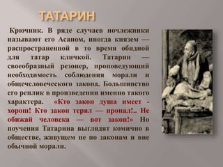 Крючник. В ряде случаев ночлежники
называют его Асаном, иногда князем —
распространенной в то время обидной
для татар кличкой. Татарин —
своеобразный резонер, проповедующий
необходимость соблюдения морали и
общечеловеческого закона. Большинство
его реплик в произведении именно такого
характера. «Кто закон душа имеет хорош! Кто закон терял — пропал!.. Не
обижай человека — вот закон!» Но
поучения Татарина выглядят комично в
обществе, живущем не по законам и вне
обычной морали.

 