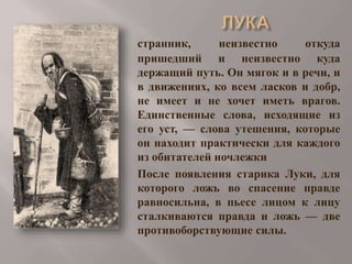 странник,
неизвестно
откуда
пришедший и неизвестно куда
держащий путь. Он мягок и в речи, и
в движениях, ко всем ласков и добр,
не имеет и не хочет иметь врагов.
Единственные слова, исходящие из
его уст, — слова утешения, которые
он находит практически для каждого
из обитателей ночлежки
После появления старика Луки, для
которого ложь во спасение правде
равносильна, в пьесе лицом к лицу
сталкиваются правда и ложь — две
противоборствующие силы.

 