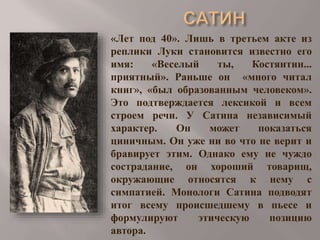 «Лет под 40». Лишь в третьем акте из
реплики Луки становится известно его
имя:
«Веселый
ты,
Костянтин...
приятный». Раньше он «много читал
книг», «был образованным человеком».
Это подтверждается лексикой и всем
строем речи. У Сатина независимый
характер.
Он
может
показаться
циничным. Он уже ни во что не верит и
бравирует этим. Однако ему не чуждо
сострадание, он хороший товарищ,
окружающие относятся к нему с
симпатией. Монологи Сатина подводят
итог всему происшедшему в пьесе и
формулируют
этическую
позицию
автора.

 
