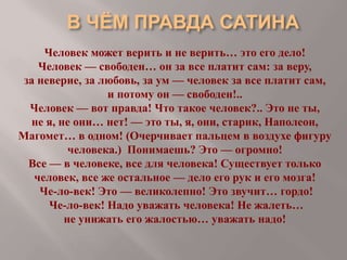 Человек может верить и не верить… это его дело!
Человек — свободен… он за все платит сам: за веру,
за неверие, за любовь, за ум — человек за все платит сам,
и потому он — свободен!..
Человек — вот правда! Что такое человек?.. Это не ты,
не я, не они… нет! — это ты, я, они, старик, Наполеон,
Магомет… в одном! (Очерчивает пальцем в воздухе фигуру
человека.) Понимаешь? Это — огромно!
Все — в человеке, все для человека! Существует только
человек, все же остальное — дело его рук и его мозга!
Че-ло-век! Это — великолепно! Это звучит… гордо!
Че-ло-век! Надо уважать человека! Не жалеть…
не унижать его жалостью… уважать надо!

 