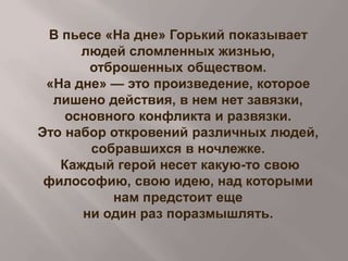 В пьесе «На дне» Горький показывает
людей сломленных жизнью,
отброшенных обществом.
«На дне» — это произведение, которое
лишено действия, в нем нет завязки,
основного конфликта и развязки.
Это набор откровений различных людей,
собравшихся в ночлежке.
Каждый герой несет какую-то свою
философию, свою идею, над которыми
нам предстоит еще
ни один раз поразмышлять.

 
