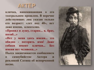 кличка, напоминающая о его
театральном прошлом. В перечне
действующих лиц указан только
его возраст: «лет под 40», нет
даже имени, алкоголик.
«Пропил я душу, старик... я, брат,
погиб...»
«Нет у меня здесь имени... это
обидно - потерять имя! Даже
собаки имеют клички... Без
имени нет человека...»
Пьеса заканчивается сообщением
о
самоубийстве
Актера
и
репликой Сатина об испорченной
песне.

 
