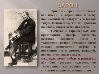 Тридцати трех лет. Человек
без имени, в обращении к нему
ночлежники используют его былой
титул. Неизвестно, что его бросило
на «дно», скорее всего пьянство.
Сочетание характерных для
аристократа
манер,
словечек,
остатков
барского
лоска
с
условиями грязной ночлежки часто
создаст комический эффект в
поведении этого самого, пожалуй,
нелепого человека в пьесе.
«А... ведь зачем-нибудь я родился...
а?» Это трагедия человека, не
заметившего, как прошла жизнь и
слишком поздно осознавшего это.

 