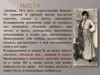 «Девица, 24-х лет», сожительница Барона.
От суровой и грязной жизни пытается
спастись уходом в мечту, навеянную
бульварными романами, один из которых,
под названием «Роковая любовь», она
читает в пьесе, подвергаясь насмешкам
ночлежников и плача над прочитанным.
Придумывает себе любовь, вычитанную из
книжек, рассказывает о ней ночлежникам,
сама в нее веря.
В окружающей ее жизни Н. не видит ничего
светлого. «Надоело мне... лишняя я здесь».
Происшедшая в ночлежке трагедия толкает
ее к уходу. Но в конце пьесы она вновь
появляется на сцене - Ей отсюда нелегко, а
может быть, и невозможно выбраться.

 