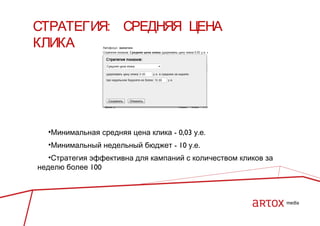 СТРАТЕГИЯ: СРЕДНЯЯ ЦЕНА
КЛИКА

•Минимальная средняя цена клика - 0,03 у.е.
•Минимальный недельный бюджет - 10 у.е.
•Стратегия эффективна для кампаний с количеством кликов за
неделю более 100

 