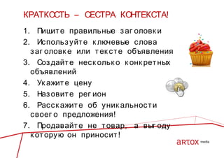 КРАТКОСТЬ – СЕСТРА КОНТЕКСТА!
1. Пиш е правильные з аг оловк и
ит
2. Использ уйт е к лючевые слова
з аг оловк е или т ек ст е объявления
3. Соз дайт е нес к ольк о к онк рет ных
объявлений
4. Ук ажит е цену
5. Наз овит е рег ион
6. Расск ажит е об уник альнос т и
своег о предложения!
7. Продавайт е не т овар, а выг оду
к от орую он приносит !

 
