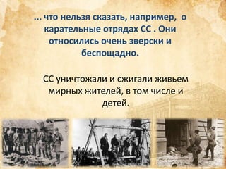 ... что нельзя сказать, например, о
карательные отрядах СС . Они
относились очень зверски и
беспощадно.
СС уничтожали и сжигали живьем
мирных жителей, в том числе и
детей.

 