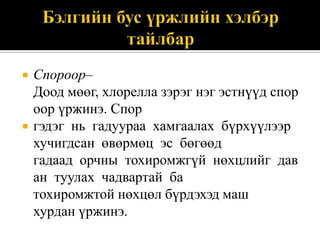 



Спороор–
Доод мөөг, хлорелла зэрэг нэг эстнүүд спор
оор үржинэ. Спор
гэдэг нь гадуураа хамгаалах бүрхүүлээр
хучигдсан өвөрмөц эс бөгөөд
гадаад орчны тохиромжгүй нөхцлийг дав
ан туулах чадвартай ба
тохиромжтой нөхцөл бүрдэхэд маш
хурдан үржинэ.

 