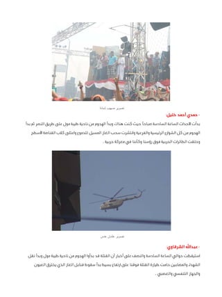 ‫تصوير صهيب شبانة‬

‫ حمدي أحمد خليل:‬‫بدأت األحداث الساعة السادسة صباحًا حيث كنت هناك وبدأ الهجوم من ناحية طيبة مول على طريق النصر ثم بدأ‬
‫الهجوم من كل الشوارع الرئيسية والفرعية وانتشرت سحب الغاز المسيل للدموع واعتلى كالب القناصة األسطح‬
‫وحلقت الطائرات الحربية فوق رؤسنا وكأننا في معركة حربية .‬

‫تصوير عثمان عدس‬

‫ عبداهلل الشرقاوي:‬‫استيقظت حوالي الساعة السادسة والنصف على أخبار أن القتلة قد بدأوا الهجوم من ناحية طيبة مول وبدأ نقل‬
‫الشهداء والمصابين حامت طيارة القتلة فوقنا على ارتفاع بسيط بدأ سقوط قنابل الغاز الذي يخترق العيون‬
‫والجهاز التنفسي والعصبي .‬

 