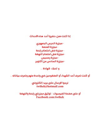 ‫إذا كنت ممن حضروا أحد هذه األحداث‬
‫ مجزرة الحرس الجمهوري‬‫ مجزرة المنصة‬‫ مجزرة فض اعتصام رابعة‬‫ مجزرة فض اعتصام النهضة‬‫ مجزرة رمسيس‬‫ مجزرة السادس من أكتوبر‬‫و لديك شهادة ..‬
‫أو كنت تعرف أحد الشهداء أو المفقودين في واحدة منهم وتعرف بياناته ..‬
‫نرجوا اإلرسال على بريد إلكتروني‬
‫‪twthek@hotmail.com‬‬
‫أو على صفحة الفيسبوك : توثيق مجزرتي رابعة والنهضة‬
‫‪Facebook.com/twthek‬‬

 