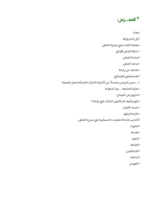 ‫* الفهــرس:‬
‫ إهداء‬‫ أول الدم ورقة‬‫ ملحمة الثبات في مجزرة الفض‬‫ لحظة الفض األولى‬‫ أسلحة الفض‬‫ ضحايا الفض‬‫ مشاهد من رابعة‬‫ المستشفى الميداني‬‫ د. حسن البرنس متحدثًا عن أكذوبة الجثث المخبأة اسفل المنصة‬‫ عمارة المنايفة .. رمز البطولة‬‫ الخروج من الميدان‬‫ متى وكيف تم تكفين الجثث في رابعة ؟‬‫ مسجد االيمان‬‫ مشرحة زينهم‬‫ أكاذيب قادة العمليات العسكرية في مجزرة الفض‬‫ الشهداء‬‫ مقدمة‬‫ الصور‬‫ القائمة‬‫ المعتقلين‬‫ الخاتمة‬‫- الفهرس‬

 