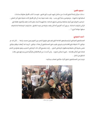 ‫ محمود األمير:‬‫ دخلت مركز رابعة الطبى ألبحث عن جثمان شهيد قريب إلى قلبى ، فوجدت أغلب األدوار مملوئة بساحات‬‫استقبالها بالشهداء ، مرصوصين جنبًا إلى جنب .. وقد علمت فيما بعد أن كل األدوار كانت مليئة على آخر الفض ..‬
‫ تم ضرب المركز فى أدوار مختلفة برصاص إخترق الحائط , فالشهيدة أسماء صقر كانت تقف وأصابها طلقة فى‬‫الرأس اخترقت الحائط ، و روى أحد أقاربى أنه كان يقف بغرفة من غرف الطابق , فاخترقت الرصاصة الحائط وقد‬
‫سبقها حوائط أخرى ! ...‬
‫ أحمد الخولي:‬‫المستشفى الميدانى الرئيسية وهى القاعة التى تقع على طريق النصر بين المرور وبين مسجد رابعة ... كان قد مر‬
‫حوالى 54 دقيقة على االقتحام و يخبرنى طبيب فى المستشفى أن هناك حوالى 04 روحا قد أزهقت بواقع حوالى‬
‫نفس بشرية كل دقيقة ومعظمها بالرصاص الحى ... رأيت بنفسي آثار ذلك الرصاص العجيب وهو يقطع من اللحم‬
‫ُ ًّ‬
‫قطعا فى أماكن اإلصابة ...شىء ال يمكن تصوره .. ولن أتحدث عن كم األطفال والرضع الذين وجدتهم فى حاالت‬
‫اختناق من الغاز ..‬
‫خرجت من المستشفى لعلى أترك مكانى لمصاب يحتاجه .‬

‫تصوير سارة عالء‬

 