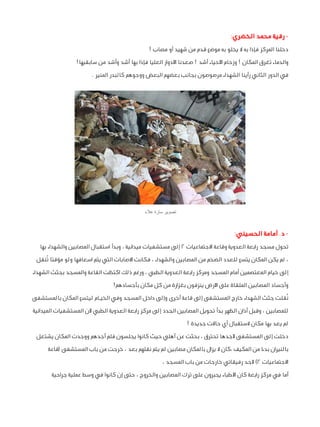 ‫ رقية محمد الخضري:‬‫دخلنا المركز فإذا به ال يخلو به موضع قدم من شهيد أو مصاب !‬
‫والدماء تغرق المكان ! وزحام األحياء أشد ! صعدنا األدوار العليا فإذا بها أشد وأشد من سابقيها!‬
‫في الدور الثاني رأينا الشهداء مرصوصون بجانب بعضهم البعض ووجوهم كالبدر المنير .‬

‫تصوير سارة عالء‬

‫ د. أمامة الحسيني:‬‫تحول مسجد رابعة العدوية وقاعة االجتماعيات 2 إلى مستشفيات ميدانية ، وبدأ استقبال المصابين والشهداء بها‬
‫، لم يكن المكان يتسع للعدد الضخم من المصابين والشهداء ، فكانت االصابات التي يتم اسعافها ولو مؤقتا تُنقل‬
‫إلى خيام المعتصمين أمام المسجد ومركز رابعة العدوية الطبي ، ورغم ذلك اكتظت القاعة والمسجد بجثث الشهداء‬
‫وأجساد المصابين الملقاة على األرض ينزفون بغزارة من كل مكان بأجسادهم!‬
‫نٌقلت جثث الشهداء خارج المستشفى إلى قاعة أخرى وإلى داخل المسجد وفي الخيـام ليتسع المكان بالمستشفى‬
‫للمصابين ، وقبل أذان الظهر بدأ تحويل المصابين الجدد إلى مركز رابعة العدوية الطبي ألن المستشفيات الميدانية‬
‫لم يعد بها مكان الستقبال أي حاالت جديدة !‬
‫دخلت إلى المستشفى ألجدها تحترق ، بحثت عن أهلي حيث كانوا يجلسون فلم أجدهم ووجدت المكان يشتعل‬
‫بالنيران بدءا من المكيف ،كان ال يزال بالمكان مصابين لم يتم نقلهم بعد ، خرجت من باب المستشفى (قاعة‬
‫االجتماعيات 2) ألجد رفيقاتي خارجات من باب المسجد ،‬
‫أما في مركز رابعة كان األطباء يجبرون على ترك المصابين والخروج ، حتى إن كانوا في وسط عملية جراحية‬

 