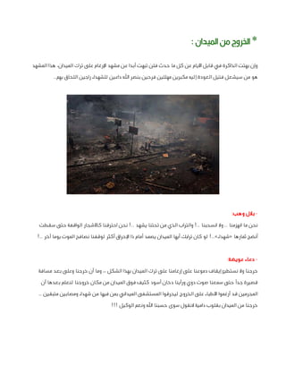 ‫* اخلروج من امليدان :‬
‫وإن بهتت الذاكرة في قابل األيام عن كل ما حدث فلن تبهت أبدا عن مشهد اإلرغام على ترك الميدان، هذا المشهد‬
‫هو من سيشعل فتيل العودة إليه مكبرين مهللين فرحين بنصر اهلل داعين للشهداء راجين اللحاق بهم..‬

‫ بالل وهب:‬‫نحن ما انهزمنا .. وال انسحبنا ..! والتراب الذي من تحتنا يشهد ..! نحن احترقنا كاألشجار الواقفة حتى سقطت‬
‫أنضج ثمارها «شهداء»..! لو كان ترابك أيها الميدان يصمد أمام ذا اإلحراق أكثر لوقفنا نصافح الموت يوما آخر ..!‬
‫ دعاء عويضة:‬‫خرجنا وال نستطيع إيقاف دموعنا على إرغامنا على ترك الميدان بهذا الشكل ،، وما أن خرجنا وعلى بعد مسافة‬
‫قصيرة جدًا حتى سمعنا صوت دوي ورأينا دخان أسود كثيف فوق الميدان من مكان خروجنا لنعلم بعدها أن‬
‫المجرمين قد أرغموا األطباء على الخروج ليحرقوا المستشفى الميداني بمن فيها من شهداء ومصابين متبقين ..‬
‫خرجنا من الميدان بقلوب دامية النقول سوى حسبنا اهلل ونعم الوكيل !!!‬

 