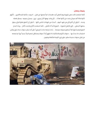 ‫رميصاء رمضان‬
‫كلما استمعت ألحد ممن شهدوا يوم الفض أجد مالبسات لم أسمعها من قبل .. ال يوجد حكاية تشبه األخرى .. كأنهم‬
‫كانوا مائة ألف ميدان بعدد من كانوا هناك .. كل واحد يومها كان يجرى ، يرى ، يسجل بعينيه ، يسطر قصته‬
‫وحده .. أحاول أن أتابع كل من شهد اليوم .. أبحث عن شهادات الناس كلها .. أحاول أن ألصق قطع البازل بجوار‬
‫بعضها البعض .. كى تكتمل الصورة .. الصورة أبدًا ال تكتمل .. كلما استمعت أكثر وتابعت أكثر .. يزداد اتساع‬
‫الصورة ومساحتها فال أستطيع معرفة حدودها .. حادث رابعة حادث تاريخى أظن أنه ستمر سنوات عدة حتى يمكن‬
‫استيعاب ما حدث بها .. سنوات كثيرة والحكايات ال تنتهى أبدًا سنوات وستظل تسمع شيئًا جديدًا بها لم تسمعه‬
‫من قبل سنوات عديدة ستمر حتى ترى اللوحة مكتملة بوضوح .‬

 