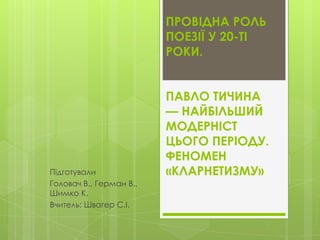 ПРОВІДНА РОЛЬ
ПОЕЗІЇ У 20-ТІ
РОКИ.

Підготували
Головач В., Герман В.,
Шимко К.
Вчитель: Швагер С.І.

ПАВЛО ТИЧИНА
— НАЙБІЛЬШИЙ
МОДЕРНІСТ
ЦЬОГО ПЕРІОДУ.
ФЕНОМЕН
«КЛАРНЕТИЗМУ»

 