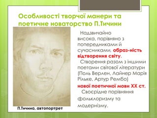 Особливості творчої манери та
поетичне новаторство П.Тичини

П.Тичина, автопортрет

Надзвичайно
висока, порівняно з
попередниками й
сучасниками, образ­ність
відтворення світу.
Створення разом з іншими
поетами світової літератури
(Поль Верлен, Лайнер Марія
Рільке, Артур Рембо)
нової поетичної мови XX ст.
Своєрідне порівняння
фольклоризму та
модернізму.

 