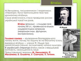 Вітаїзм
М.Хвильовим, письменником і теоретиком
літератури, була проголошена теза про
«романтику вітаїзму».
Саме вітаїстичність стала провідною рисою
української поезії тих років.
Вітаїзм (віталізм) – стильова течія
початку XX ст., проявилася в кількох
модерністських напрямах
(неороман­тизм, футуризм,
експресіонізм).

Ф.Ніцше

Головна ознака — відтворення безперерв­ного
потоку життя, погляд на людину як на біологічну істоту.
Джерело вітаїзму — учення Ф. Ніцше про
«діонісійське» (темне, інстинктивне) начало культури.
В українській літературі вітаїзм також стверджував
життєвість, незнищенність нації.
Представлений творами М. Хвильового, Є.
Павло Тичина з
Маланюка, 0. Ольжича, У. Самчука, П. Тичини.
бандурою,
4 червня 1946 р.

 