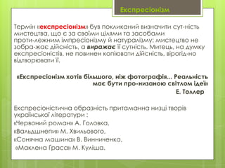 Експресіонізм
Термін «експресіонізм» був покликаний визначити сут­ність
мистецтва, що є за своїми цілями та засобами
проти­лежним імпресіонізму й натуралізму: мистецтво не
зобра­жає дійсність, а виражає її сутність. Митець, на думку
експресіоністів, не повинен копіювати дійсність, вірогід­но
відтворювати її.
«Експресіонізм хотів більшого, ніж фотографія... Реальність
має бути про­низаною світлом ідеї»
Е. Толлер
Експресіоністична образність притаманна низці творів
української літератури :
«Червоний роман» А. Головка,
«Вальдшнепи» М. Хвильового,
«Сонячна машина» В. Винниченка,
«Маклена Ґраса» М. Куліша.

 