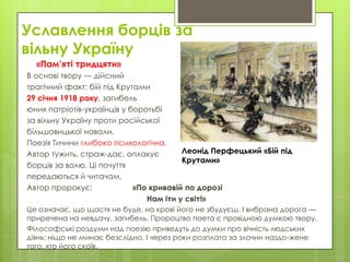 Уславлення борців за
вільну Україну
«Пам’яті тридцяти»
В основі твору — дійсний
трагічний факт: бій під Крутами
29 січня 1918 року, загибель
юних патріотів-українців у боротьбі
за вільну Україну проти російської
більшовицької навали.
Поезія Тичини глибоко психологічна.
Леонід Перфецький «Бій під
Автор тужить, страж­дає, оплакує
Крутами»
борців за волю. Ці почуття
передаються й читачам.
Автор пророкує:
«По кривавій по дорозі
Нам іти у світ!»
Це означає, що щастя не буде, на крові його не збудуєш. І вибрана дорога —
приречена на невдачу, загибель. Пророцтво поета є провідною думкою твору.
Філософські роздуми над поезію приведуть до думки про вічність людських
діянь: ніщо не минає безслідно. І через роки розплата за злочин наздо­жене
того, хто його скоїв.

 