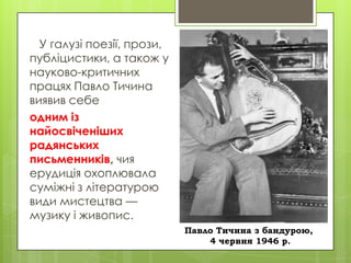 У галузі поезії, прози,
публіцистики, а також у
науково-критичних
працях Павло Тичина
виявив себе
одним із
найосвіченіших
радянських
письменників, чия
ерудиція охоплювала
суміжні з літературою
види мистецтва —
музику і живопис.
Павло Тичина з бандурою,
4 червня 1946 р.

 