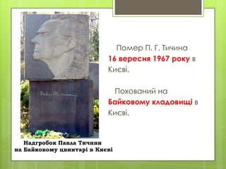 Помер П. Г. Тичина
16 вересня 1967 року в
Києві.

Похований на
Байковому кладовищі в
Києві.

Надгробок Павла Тичини
на Байковому цвинтарі в Києві

 