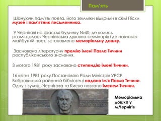 Пам’ять
Шануючи пам'ять поета, його земляки відкрили в селі Піски
музей і пам'ятник письменника.
У Чернігові на фасаді будинку №40, де колись
розміщалася Чернігівська духовна семінарія і де навчався
майбутній поет, встановлено меморіальну дошку.
Засновано літературну премію імені Павла Тичини
республіканського значення.

3 лютого 1981 року засновано стипендію імені Тичини.
16 квітня 1981 року Постановою Ради Міністрів УРСР
Бобровицькій районній бібліотеці надано ім'я Павла Тичини.
Одну з вулиць Чернігова та Києва названо іменем Тичини.
Меморіальна
дошка у
м.Чернігів

 