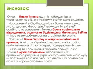 Висновок:
Отже,— Павло Тичина один із найвидатніших
українських поетів, рівних якому знайти дуже складно.
Народжений у бідній родині, він бачив життя села,
міста, церкви, літературної громади, інтелігенції
особисто та зсередини. Тичина бачив національне
відродження, радянське будівництво, бачив мир і війни
— і все те викарбувалося на сторінках його книг.
Поет, який бачив Україну в найрізноманітніших її
проявах, який став Україною, переплавив її в собі, а
потім виплеснув зі свого серця, подарувавши іншим.
Вивчення та дослідження творчого спадку Павла
Тичини є дуже актуальним, необхідним для
правильного розуміння українського національного духу
— поет відчув його найглибшу сутність, яка полягала в
піснях, у народнопісенній поезії.

 
