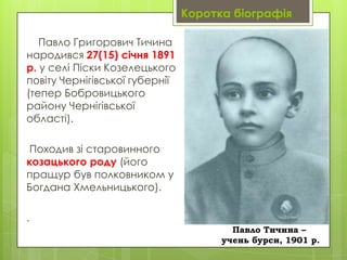 Коротка біографія
Павло Григорович Тичина
народився 27(15) січня 1891
р. у селі Піски Козелецького
повіту Чернігівської губернії
(тепер Бобровицького
району Чернігівської
області).
Походив зі старовинного
козацького роду (його
пращур був полковником у
Богдана Хмельницького).

.
Павло Тичина –
учень бурси, 1901 р.

 
