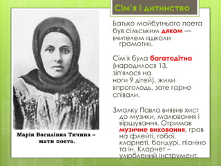 Сім’я і дитинство
Батько майбутнього поета
був сільським дяком —
вчителем «школи
грамоти».
Сім'я була багатодітна
(народилося 13,
зіп'ялося на
ноги 9 дітей), жили
впроголодь, зате гарно
співали.

Марія Василівна Тичина –
мати поета.

Змалку Павло виявив хист
до музики, малювання і
віршування. Отримав
музичне виховання, грав
на флейті, гобої,
кларнеті, бандурі, піаніно
та ін. Кларнет –
улюблений інструмент.

 