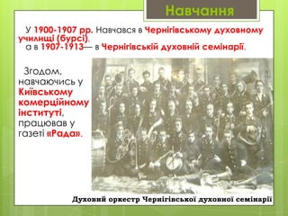 Навчання
У 1900-1907 рр. Навчався в Чернігівському духовному
училищі (бурсі),
а в 1907-1913— в Чернігівській духовній семінарії.

Згодом,
навчаючись у
Київському
комерційному
інституті,
працював у
газеті «Рада».

Духовий оркестр Чернігівської духовної семінарії

 