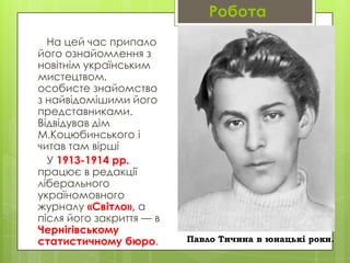 Робота
На цей час припало
його ознайомлення з
новітнім українським
мистецтвом,
особисте знайомство
з найвідомішими його
представниками.
Відвідував дім
М.Коцюбинського і
читав там вірші
У 1913-1914 рр.
працює в редакції
ліберального
україномовного
журналу «Світло», а
після його закриття — в
Чернігівському
статистичному бюро.

Павло Тичина в юнацькі роки.

 