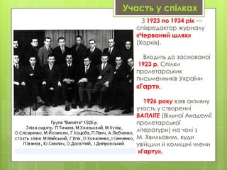 Участь у спілках
З 1923 по 1934 рік —
співредактор журналу

«Червоний шлях»
(Харків).

Входить до заснованої
1923 р. Спілки
пролетарських
письменників України

«Гарт».

1926 року взяв активну
участь у створенні
ВАПЛІТЕ (Вільної Академії
пролетарської
літератури) на чолі з
М. Хвильовим, куди
увійшли й колишні члени
«Гарту».

 