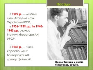 Посади
З 1929 р. — дійсний
член Академії наук
Української РСР,
у 1936-1939 рр. і в 19401943 рр. очолює
Інститут літератури АН
УРСР.
З 1947 р. — членкореспондент
Болгарської АН,
доктор філології.

Павло Тичина у своїй
бібліотеці, 1932 р.

 
