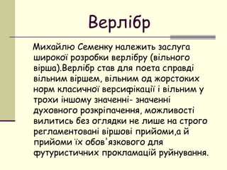 Верлібр
Михайлю Семенку належить заслуга
широкої розробки верлібру (вільного
вірша).Верлібр став для поета справді
вільним віршем, вільним од жорстоких
норм класичної версифікації і вільним у
трохи іншому значенні- значенні
духовного розкріпачення, можливості
вилитись без оглядки не лише на строго
регламентовані віршові прийоми,а й
прийоми їх обов'язкового для
футуристичних прокламацій руйнування.

 
