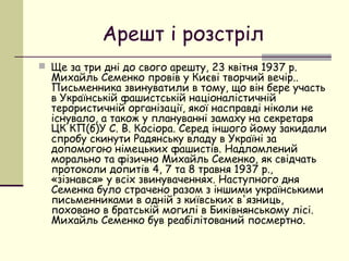 Арешт і розстріл
 Ще за три дні до свого арешту, 23 квітня 1937 р.

Михайль Семенко провів у Києві творчий вечір..
Письменника звинуватили в тому, що він бере участь
в Українській фашистській націоналістичній
терористичній організації, якої насправді ніколи не
існувало, а також у плануванні замаху на секретаря
ЦК КП(б)У С. В. Косіора. Серед іншого йому закидали
спробу скинути Радянську владу в Украïні за
допомогою німецьких фашистів. Надломлений
морально та фізично Михайль Семенко, як свідчать
протоколи допитів 4, 7 та 8 травня 1937 р.,
«зізнався» у всіх звинуваченнях. Наступного дня
Семенка було страчено разом з іншими українськими
письменниками в одній з київських в'язниць,
поховано в братській могилі в Биківнянському лісі.
Михайль Семенко був реабілітований посмертно.

 