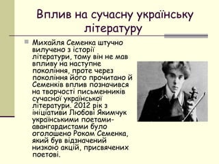 Вплив на сучасну українську
літературу
 Михайля Семенка штучно

вилучено з історії
літератури, тому він не мав
впливу на наступне
покоління, проте через
покоління його прочитано й
Семенків вплив позначився
на творчості письменників
сучасної української
літератури. 2012 рік з
ініціативи Любові Якимчук
українськими поетамиавангардистами було
оголошено Роком Семенка,
який був відзначений
низкою акцій, присвячених
поетові.

 