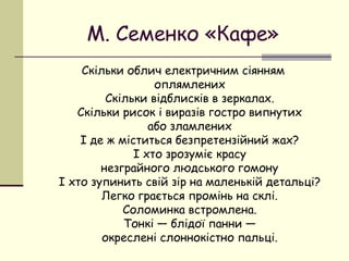 М. Семенко «Кафе»
Скільки облич електричним сіянням
оплямлених
Скільки відблисків в зеркалах.
Скільки рисок і виразів гостро випнутих
або зламлених
І де ж міститься безпретензійний жах?
І хто зрозуміє красу
незграйного людського гомону
І хто зупинить свій зір на маленькій детальці?
Легко грається промінь на склі.
Соломинка встромлена.
Тонкі — блідої панни —
окреслені слоннокістно пальці.

 