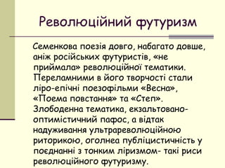 Революційний футуризм
Семенкова поезія довго, набагато довше,
аніж російських футуристів, «не
приймала» революційної тематики.
Переламними в його творчості стали
ліро-епічні поезофільми «Весна»,
«Поема повстання» та «Степ».
Злободенна тематика, екзальтованооптимістичний пафос, а відтак
надуживання ультрареволюційною
риторикою, оголнеа публіцистичність у
поєднанні з тонким ліризмом- такі риси
революційного футуризму.

 