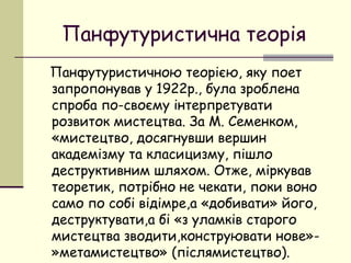 Панфутуристична теорія
Панфутуристичною теорією, яку поет
запропонував у 1922р., була зроблена
спроба по-своєму інтерпретувати
розвиток мистецтва. За М. Семенком,
«мистецтво, досягнувши вершин
академізму та класицизму, пішло
деструктивним шляхом. Отже, міркував
теоретик, потрібно не чекати, поки воно
само по собі відімре,а «добивати» його,
деструктувати,а бі «з уламків старого
мистецтва зводити,конструювати нове»»метамистецтво» (післямистецтво).

 