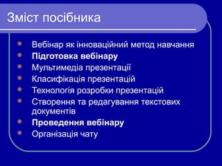 Зміст посібника









Вебінар як інноваційний метод навчання
Підготовка вебінару
Мультимедіа презентації
Класифікація презентацій
Технологія розробки презентацій
Створення та редагування текстових
документів
Проведення вебінару
Організація чату

 