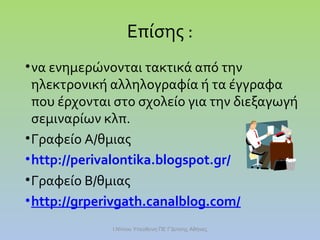 Επίσης :
• να ενημερώνονται τακτικά από την
ηλεκτρονική αλληλογραφία ή τα έγγραφα
που έρχονται στο σχολείο για την διεξαγωγή
σεμιναρίων κλπ.
• Γραφείο Α/θμιας
• http://perivalontika.blogspot.gr/
• Γραφείο Β/θμιας
• http://grperivgath.canalblog.com/
Ι.Ντίνου Υπεύθυνη ΠΕ Γ'Δ/νσης Αθήνας

 