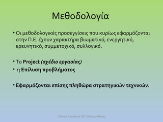 Μεθοδολογία
• Οι μεθοδολογικές προσεγγίσεις που κυρίως εφαρμόζονται
στην Π.Ε. έχουν χαρακτήρα βιωματικό, ενεργητικό,
ερευνητικό, συμμετοχικό, συλλογικό.
• Το Project (σχέδιο εργασίας)
• η Επίλυση προβλήματος
• Εφαρμόζονται επίσης πληθώρα στρατηγικών τεχνικών.

Ι.Ντίνου Υπεύθυνη ΠΕ Γ'Δ/νσης Αθήνας

 
