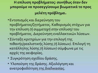Η επίλυση προβλήματος: συνήθως όταν δεν
μπορούμε να προσεγγίσουμε βιωματικά το προς
μελέτη πρόβλημα.
• Εντοπισμός και διερεύνηση του
προβλήματος/ζητήματος. Καθορισμός στόχων για
την επίλυση (ή συμμετοχή στην επίλυση) του
προβλήματος. Διερεύνηση εναλλακτικών λύσεων.
• Σύνταξη κριτηρίων για την επιλογή της
πιθανής/ρεαλιστικής λύσης (ή λύσεων). Επιλογή τη
κατάλληλης λύσης (ή λύσεων) σύμφωνα με τις
αρχές της αειφορίας.
• Συγκρότηση σχεδίου δράσης.
• Υλοποίηση της δράσης. Αξιολόγηση και
ανατροφοδότηση της διαδικασίας.
Ι.Ντίνου Υπεύθυνη ΠΕ Γ'Δ/νσης Αθήνας

 