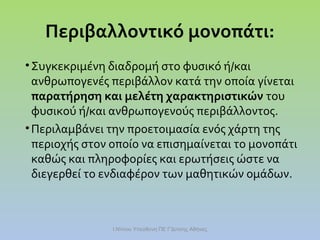 Περιβαλλοντικό μονοπάτι:
• Συγκεκριμένη διαδρομή στο φυσικό ή/και
ανθρωπογενές περιβάλλον κατά την οποία γίνεται
παρατήρηση και μελέτη χαρακτηριστικών του
φυσικού ή/και ανθρωπογενούς περιβάλλοντος.
• Περιλαμβάνει την προετοιμασία ενός χάρτη της
περιοχής στον οποίο να επισημαίνεται το μονοπάτι
καθώς και πληροφορίες και ερωτήσεις ώστε να
διεγερθεί το ενδιαφέρον των μαθητικών ομάδων.

Ι.Ντίνου Υπεύθυνη ΠΕ Γ'Δ/νσης Αθήνας

 