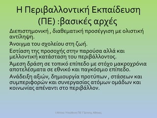 Η Περιβαλλοντική Εκπαίδευση
(ΠΕ) :βασικές αρχές
Διεπιστημονική , διαθεματική προσέγγιση με ολιστική
αντίληψη.
Άνοιγμα του σχολείου στη ζωή.
Εστίαση της προσοχής στην παρούσα αλλά και
μελλοντική κατάσταση του περιβάλλοντος.
Άμεση δράση σε τοπικό επίπεδο με στόχο μακροχρόνια
αποτελέσματα σε εθνικό και παγκόσμιο επίπεδο.
Ανάδειξη αξιών, δημιουργία προτύπων , στάσεων και
συμπεριφορών και συνεργασίας ατόμων ομάδων και
κοινωνίας απέναντι στο περιβάλλον.

Ι.Ντίνου Υπεύθυνη ΠΕ Γ'Δ/νσης Αθήνας

 