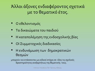 Άλλοι άξονες ενδιαφέροντος σχετικά
με το θεματικό έτος.
 Ο εθελοντισμός
 Τα δικαιώματα του παιδιού
 Η καταπολέμηση της ενδοσχολικής βίας
 ΟΙ Συμμετοχικές διαδικασίες
 Η ενδυνάμωση των δημοκρατικών
θεσμών
μπορούν να εντάσσονται ως ειδικοί στόχοι σε όλες τις σχολικές
δραστηριότητες ανεξαρτήτως της θεματικής τους.
Ι.Ντίνου Υπεύθυνη ΠΕ Γ'Δ/νσης Αθήνας

 